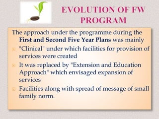 The approach under the programme during the
First and Second Five Year Plans was mainly
 "Clinical" under which facilities for provision of
services were created
 It was replaced by "Extension and Education
Approach" which envisaged expansion of
services
 Facilities along with spread of message of small
family norm.
 