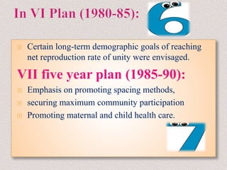  Certain long-term demographic goals of reaching
net reproduction rate of unity were envisaged.
VII five year plan (1985-90):
 Emphasis on promoting spacing methods,
 securing maximum community participation
 Promoting maternal and child health care.
 