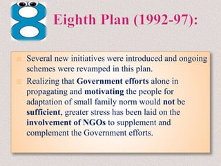  Several new initiatives were introduced and ongoing
schemes were revamped in this plan.
 Realizing that Government efforts alone in
propagating and motivating the people for
adaptation of small family norm would not be
sufficient, greater stress has been laid on the
involvement of NGOs to supplement and
complement the Government efforts.
 