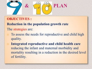 OBJECTIVES :
Reduction in the population growth rate
The strategies are:
 To assess the needs for reproductive and child high
quality.
 Integrated reproductive and child health care
reducing the infant and maternal morbidity and
mortality resulting in a reduction in the desired level
of fertility.
 