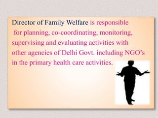 Director of Family Welfare is responsible
for planning, co-coordinating, monitoring,
supervising and evaluating activities with
other agencies of Delhi Govt. including NGO’s
in the primary health care activities.
 