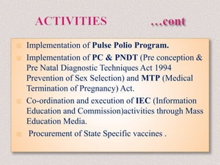  Implementation of Pulse Polio Program.
 Implementation of PC & PNDT (Pre conception &
Pre Natal Diagnostic Techniques Act 1994
Prevention of Sex Selection) and MTP (Medical
Termination of Pregnancy) Act.
 Co-ordination and execution of IEC (Information
Education and Commission)activities through Mass
Education Media.
 Procurement of State Specific vaccines .
 