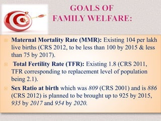  Maternal Mortality Rate (MMR): Existing 104 per lakh
live births (CRS 2012, to be less than 100 by 2015 & less
than 75 by 2017).
 Total Fertility Rate (TFR): Existing 1.8 (CRS 2011,
TFR corresponding to replacement level of population
being 2.1).
 Sex Ratio at birth which was 809 (CRS 2001) and is 886
(CRS 2012) is planned to be brought up to 925 by 2015,
935 by 2017 and 954 by 2020.
 