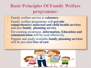  Family welfare service is voluntary.
 Family welfare programme will provide
comprehensive maternal and child health services
and also family planning service.
 For creating awareness ,information, Education and
communication will be used effectively.
 Popular and easily available family planning services
will be provided free of cost.
 