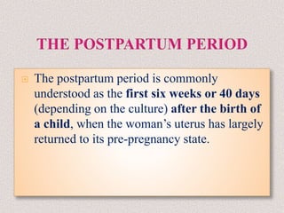  The postpartum period is commonly
understood as the first six weeks or 40 days
(depending on the culture) after the birth of
a child, when the woman’s uterus has largely
returned to its pre-pregnancy state.
 