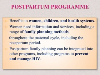  Benefits to women, children, and health systems.
 Women need information and services, including a
range of family planning methods,
throughout the maternal cycle, including the
postpartum period.
 Postpartum family planning can be integrated into
other programs, including programs to prevent
and manage HIV.
 