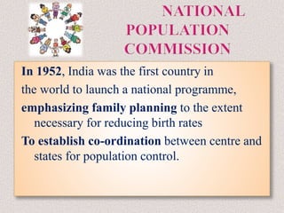 In 1952, India was the first country in
the world to launch a national programme,
emphasizing family planning to the extent
necessary for reducing birth rates
To establish co-ordination between centre and
states for population control.
 