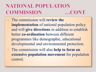  The commission will review the
implementation of national population policy
and will give directions in addition to establish
better co-ordination between different
programmes like demographic, educational
developmental and environmental protection.
 The commission will also help to form an
extensive population movement for population
control.
 