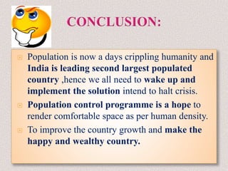  Population is now a days crippling humanity and
India is leading second largest populated
country ,hence we all need to wake up and
implement the solution intend to halt crisis.
 Population control programme is a hope to
render comfortable space as per human density.
 To improve the country growth and make the
happy and wealthy country.
 