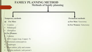 FAMILY PLANNING METHOD
Methods of family planning
Temporary methods Permanent methods
a) For Men: a) For Men: Vasectomy
• Condom b) For Women: Tubectomy
• Withdrawal
• Abstinence
b) For Women:
• Condom
• IUD ( Lippes loop, Copper- T)
• Hormonal contraceptives
• Diaphragm
• Foam tablets, jelly and creams
• Rhythm methods ( safe period )
 