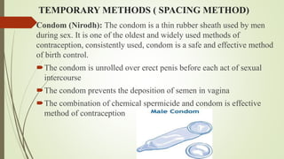 TEMPORARY METHODS ( SPACING METHOD)
Condom (Nirodh): The condom is a thin rubber sheath used by men
during sex. It is one of the oldest and widely used methods of
contraception, consistently used, condom is a safe and effective method
of birth control.
The condom is unrolled over erect penis before each act of sexual
intercourse
The condom prevents the deposition of semen in vagina
The combination of chemical spermicide and condom is effective
method of contraception
 