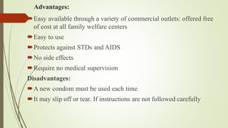 Advantages:
Easy available through a variety of commercial outlets: offered free
of cost at all family welfare centers
Easy to use
Protects against STDs and AIDS
No side effects
Require no medical supervision
Disadvantages:
A new condom must be used each time
It may slip off or tear. If instructions are not followed carefully
 