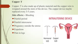 Copper- T
Copper- T is also made up of plastic material and the copper wire is
wrapped around the stem of the device. The copper device maybe
replaced every 3-5 years.
Side effects: - Bleeding
Painful period
Painful intercourse
Pregnancy outside the uterus
Expulsion
Pain in legs
 