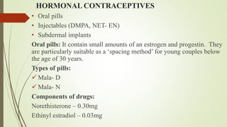 HORMONAL CONTRACEPTIVES
• Oral pills
• Injectables (DMPA, NET- EN)
• Subdermal implants
Oral pills: It contain small amounts of an estrogen and progestin. They
are particularly suitable as a ‘spacing method’ for young couples below
the age of 30 years.
Types of pills:
 Mala- D
 Mala- N
Components of drugs:
Norethisterone – 0.30mg
Ethinyl estradiol – 0.03mg
 