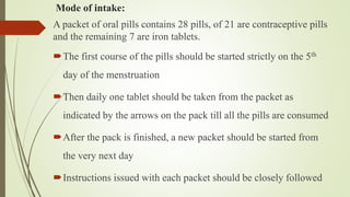 Mode of intake:
A packet of oral pills contains 28 pills, of 21 are contraceptive pills
and the remaining 7 are iron tablets.
The first course of the pills should be started strictly on the 5th
day of the menstruation
Then daily one tablet should be taken from the packet as
indicated by the arrows on the pack till all the pills are consumed
After the pack is finished, a new packet should be started from
the very next day
Instructions issued with each packet should be closely followed
 