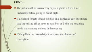 CONT….
The pill should be taken every day at night in a fixed time.
Preferably before going to bed at night
If a women forgets to take the pills on a particular day, she should
take the missed pill as soon as possible, or 2 pills the next day;
one in the morning and one in the evening
If the pills is not taken daily it increases the chances of
conception.
 