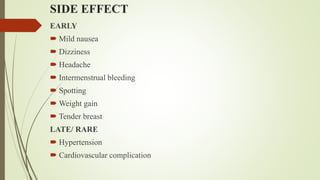 SIDE EFFECT
EARLY
 Mild nausea
 Dizziness
 Headache
 Intermenstrual bleeding
 Spotting
 Weight gain
 Tender breast
LATE/ RARE
 Hypertension
 Cardiovascular complication
 