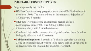 INJECTABLE CONTRACEPTIVES
Progestogen only injectables
DMPA- Depotmedroxy progesterone acetate (DMPA) has been in
use since 1960s. The standard use an intramuscular injection of
150mg every 3 months.
NET-EN- Norethisterone enantate has been in use as a
contraceptive since 1966. It is 200mg will be given
intramuscularly with 2 months intervals.
 Combined injectable contraceptive: Cycloferm had been found to
be highly effective with 12 months.
Subdermal implants: It consist of 6 silastic capsules containing
35mg of levonogestrel. It will be fixed below skin of upper arm. It
is need surgery for fixation. for example- Norplant.
 