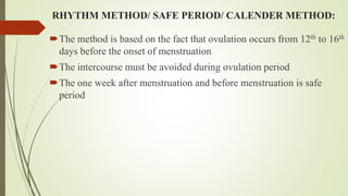 RHYTHM METHOD/ SAFE PERIOD/ CALENDER METHOD:
The method is based on the fact that ovulation occurs from 12th to 16th
days before the onset of menstruation
The intercourse must be avoided during ovulation period
The one week after menstruation and before menstruation is safe
period
 