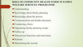 ROLE OF COMMUNITY HEALTH NURSE IN FAMILY
WELFARE SERVICES/ PROGRAMME
Understanding
Knowledge about family planning
Knowledge about the person
Communication and health education
Conducting clinics
Organizing family planning camps
Follow up
Educational functions and motivation
Referral
Maintaining the records
 