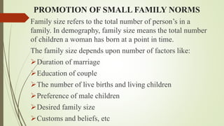 PROMOTION OF SMALL FAMILY NORMS
Family size refers to the total number of person’s in a
family. In demography, family size means the total number
of children a woman has born at a point in time.
The family size depends upon number of factors like:
Duration of marriage
Education of couple
The number of live births and living children
Preference of male children
Desired family size
Customs and beliefs, etc
 