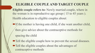 ELIGIBLE COUPLE AND TARGET COUPLE
Eligible couple refers to- Newly married couple, where in
the woman is in reproductive age group ( 15 to 45 years ).
Health education to eligible couples about:
If the mother is having one child, if she want another child,
then give advice about the contraceptive methods for
spacing the child
Tell the eligible couple how to prevent the sexual diseases.
Tell the eligible couples about the advantages of
contraceptive methods
 