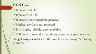 CONT…..
It prevents STD
It prevents AIDS
It prevents unwanted pregnancies
Medical advice is not required
It is simple, reliable, easy available
Tell them to meet doctors, if any abnormal signs prevented
Target couples refers to: the couples who having 2- 3 living
children.
 