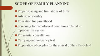 SCOPE OF FAMILY PLANNING
Proper spacing and limitations of birth
Advise on sterility
Education for parenthood
Screening for pathological conditions related to
reproductive system
Pre marital consultation
Carrying out pregnancy test
Preparation of couples for the arrival of their first child
 