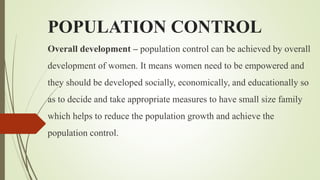 POPULATION CONTROL
Overall development – population control can be achieved by overall
development of women. It means women need to be empowered and
they should be developed socially, economically, and educationally so
as to decide and take appropriate measures to have small size family
which helps to reduce the population growth and achieve the
population control.
 