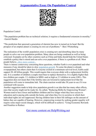 Argumentative Essay On Population Control
Population Control
"The population problem has no technical solution; it requires a fundamental extension in morality."
–Garrett Hardin
"The prediction that spawned a generation of alarmist has now in turned on its head. But the
prospect of an emptier planet is creating its own set of problems." –Ben J Wattenberg
The realization of the world's population crisis is creating new and disturbing ideas by many
people to solve our over population problem. Many ideas are being condoned as well as being
criticized. Examples set by other countries such as China and India should help the United States
establish a policy that is moral and can solve over population, if there is a problem at all. Most
people believe...show more content...
There is intense controversy concerning these questions, whether Earth is over populated and what
measures if any should be taken to slow population growth. To some the planet is already
overpopulated, but others claim that if everyone existed at a minimum survival level, Earth could
support 20–48 billion people. This would require that everyone abide with a replacement fertility
rate. It is a number of children a couple must bear to replace themselves. It is slightly higher than
two children per couple. 2.1 children in MDCs and as high as 2.5 children in some LDCs. This
suggestion does not mean that if the fertility rates are lowered to replacement level that the
population will come to immediate halt. The chain reaction would take 50 years to see if it was
continued with success.
Another suggestion made to help slow population growth is an idea that has many other effects,
ones that society might not be ready for. Its called, "Reducing Births by Empowering Women".
Women tend to have fewer and healthier children and live longer when they have access to
education and to paying jobs outside the home, and when they live in societies in which their
individual rights are not suppressed. Having children later in their life infringes on the amount of
babies they are capable of bearing. However, empowering women by seeking gender equality will
require some major social changes, which will be difficult to achieve. "Using Economic Rewards
and Penalties to Reduce
Get more content on HelpWriting.net
 