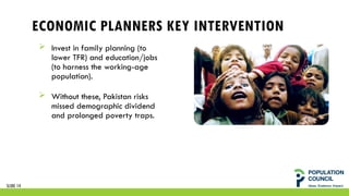 ECONOMIC PLANNERS KEY INTERVENTION
 Invest in family planning (to
lower TFR) and education/jobs
(to harness the working-age
population).
 Without these, Pakistan risks
missed demographic dividend
and prolonged poverty traps.
SLIDE 14
 