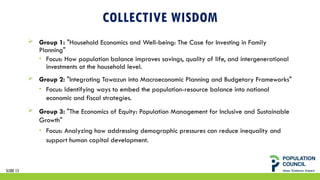 COLLECTIVE WISDOM
 Group 1: "Household Economics and Well-being: The Case for Investing in Family
Planning"
 Focus: How population balance improves savings, quality of life, and intergenerational
investments at the household level.
 Group 2: "Integrating Tawazun into Macroeconomic Planning and Budgetary Frameworks"
 Focus: Identifying ways to embed the population-resource balance into national
economic and fiscal strategies.
 Group 3: "The Economics of Equity: Population Management for Inclusive and Sustainable
Growth"
 Focus: Analyzing how addressing demographic pressures can reduce inequality and
support human capital development.
SLIDE 15
 