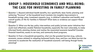 GROUP 1: HOUSEHOLD ECONOMICS AND WELL-BEING:
THE CASE FOR INVESTING IN FAMILY PLANNING
 Question 1: Beyond individual health benefits, how specifically does family planning and
achieving "Tawazun" at the household level translate into tangible improvements in
household savings rates, investment capacity (e.g., in children's education and health), and
overall quality of life for families in Pakistan? What data or evidence can support these
linkages?
 Question 2: What are the key policy interventions and public/private sector initiatives that
could most effectively enable Pakistani households, especially the most vulnerable, to make
informed family planning choices and realize the associated economic benefits? Consider
financial incentives, access to services, and community-level programs.
 Question 3: From a household perspective, what are the greatest barriers (e.g., cultural,
economic, access-related) to adopting balanced family sizes, and how can these barriers be
overcome to accelerate the realization of household economic well-being through family
planning?
SLIDE 16
 