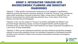 GROUP 2: INTEGRATING TAWAZUN INTO
MACROECONOMIC PLANNING AND BUDGETARY
FRAMEWORKS
Question 1: What specific macroeconomic frameworks can be adapted or developed to
effectively quantify the long-term economic dividends of achieving "Tawazun" (e.g., reduced per
capita public expenditure, increased productivity, higher savings rates) in Pakistan? How can
these be incorporated into national planning documents (e.g., 5-year plans, Vision/Uraan
Pakistan, Provincial Growth Strategies)?
Question 2: How can the concept of "Tawazun" be directly embedded into Pakistan’s and
provincial budget allocation processes and fiscal strategies? Identify specific budget lines,
investment areas, or fiscal reforms that would incentivize and support population management as
a core driver of fiscal sustainability.
Question 3: What are the institutional mechanisms and inter-ministerial coordination strategies
required to ensure that population factors are consistently integrated as fundamental economic
variables across all levels of federal and provincial macroeconomic planning and budgetary
frameworks?
SLIDE 17
 