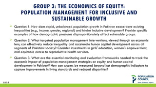 GROUP 3: THE ECONOMICS OF EQUITY:
POPULATION MANAGEMENT FOR INCLUSIVE AND
SUSTAINABLE GROWTH
 Question 1: How does rapid, unbalanced population growth in Pakistan exacerbate existing
inequalities (e.g., income, gender, regional) and hinder inclusive development? Provide specific
examples of how demographic pressures disproportionately affect vulnerable groups.
 Question 2: What targeted population management interventions, viewed through an economic
lens, can effectively reduce inequality and accelerate human capital development across all
segments of Pakistani society? Consider investments in girls' education, women's empowerment,
and equitable access to reproductive health services.
 Question 3: What are the essential monitoring and evaluation frameworks needed to track the
economic impact of population management strategies on equity and human capital
development in Pakistan? How can success be measured beyond just demographic indicators to
capture improvements in living standards and reduced disparities?
SLIDE 18
 