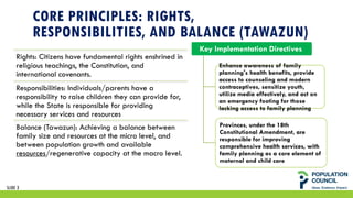 CORE PRINCIPLES: RIGHTS,
RESPONSIBILITIES, AND BALANCE (TAWAZUN)
Rights: Citizens have fundamental rights enshrined in
religious teachings, the Constitution, and
international covenants.
Responsibilities: Individuals/parents have a
responsibility to raise children they can provide for,
while the State is responsible for providing
necessary services and resources
Balance (Tawazun): Achieving a balance between
family size and resources at the micro level, and
between population growth and available
resources/regenerative capacity at the macro level.
Key Implementation Directives
Enhance awareness of family
planning's health benefits, provide
access to counseling and modern
contraceptives, sensitize youth,
utilize media effectively, and act on
an emergency footing for those
lacking access to family planning
Provinces, under the 18th
Constitutional Amendment, are
responsible for improving
comprehensive health services, with
family planning as a core element of
maternal and child care
SLIDE 3
 