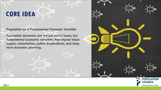 SLIDE 4
CORE IDEA
Population as a Fundamental Economic Variable
Population dynamics are not just social issues, but
fundamental economic variables that impact labor
supply, consumption, public expenditure, and long-
term economic planning.
 