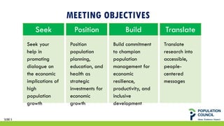 MEETING OBJECTIVES
Seek
Seek your
help in
promoting
dialogue on
the economic
implications of
high
population
growth
Position
Position
population
planning,
education, and
health as
strategic
investments for
economic
growth
Build
Build commitment
to champion
population
management for
economic
resilience,
productivity, and
inclusive
development
Translate
Translate
research into
accessible,
people-
centered
messages
SLIDE 5
 