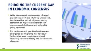 BRIDGING THE CURRENT GAP
IN ECONOMIC CONSENSUS
While the economic consequences of rapid
population growth are intuitively understood,
there's a critical lack of alignment among
economists on its precise correlation with
macroeconomic indicators and actionable
policy responses
This brainstorm will specifically address this
divergence by integrating the "Tawazun"
(balance between population size and
resources) narrative directly into core economic
discourse.
SLIDE 6
 