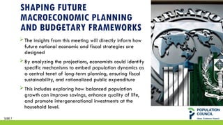 SHAPING FUTURE
MACROECONOMIC PLANNING
AND BUDGETARY FRAMEWORKS
The insights from this meeting will directly inform how
future national economic and fiscal strategies are
designed
By analyzing the projections, economists could identify
specific mechanisms to embed population dynamics as
a central tenet of long-term planning, ensuring fiscal
sustainability, and rationalized public expenditure
This includes exploring how balanced population
growth can improve savings, enhance quality of life,
and promote intergenerational investments at the
household level.
SLIDE 7
 