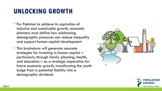 SLIDE 8
UNLOCKING GROWTH
For Pakistan to achieve its aspiration of
inclusive and sustainable growth, economic
planners must define how addressing
demographic pressures can reduce inequality
and support human capital development
This brainstorm will generate concrete
strategies for investing in human capital –
particularly through family planning, health,
and education – as a strategic imperative for
future economic growth, transforming the youth
bulge from a potential liability into a
demographic dividend.
 