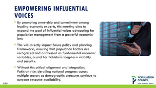 EMPOWERING INFLUENTIAL
VOICES
By promoting ownership and commitment among
leading economic experts, this meeting aims to
expand the pool of influential voices advocating for
population management from a powerful economic
lens
This will directly impact future policy and planning
frameworks, ensuring that population factors are
recognized and addressed as fundamental economic
variables, crucial for Pakistan's long-term viability
and security.
Without this critical alignment and integration,
Pakistan risks derailing national progress across
multiple sectors as demographic pressures continue to
outpace resource availability.
SLIDE 9
 