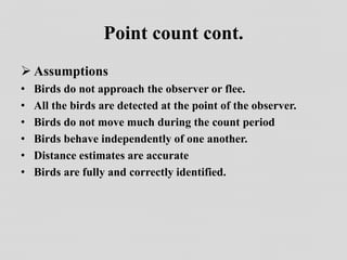 Point count cont.
 Assumptions
• Birds do not approach the observer or flee.
• All the birds are detected at the point of the observer.
• Birds do not move much during the count period
• Birds behave independently of one another.
• Distance estimates are accurate
• Birds are fully and correctly identified.
 