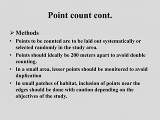 Point count cont.
 Methods
• Points to be counted are to be laid out systematically or
selected randomly in the study area.
• Points should ideally be 200 meters apart to avoid double
counting.
• In a small area, lesser points should be monitored to avoid
duplication
• In small patches of habitat, inclusion of points near the
edges should be done with caution depending on the
objectives of the study.
 