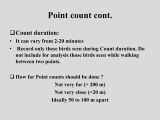 Point count cont.
Count duration:
• It can vary from 2-20 minutes
• Record only these birds seen during Count duration. Do
not include for analysis those birds seen while walking
between two points.
 How far Point counts should be done ?
Not very far (> 200 m)
Not very close (<20 m)
Ideally 50 to 100 m apart
 