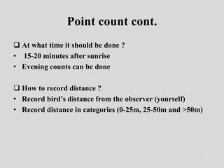 Point count cont.
 At what time it should be done ?
• 15-20 minutes after sunrise
• Evening counts can be done
 How to record distance ?
• Record bird’s distance from the observer (yourself)
• Record distance in categories (0-25m, 25-50m and >50m)
 