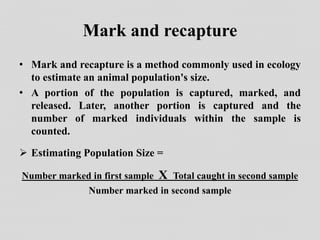 Mark and recapture
• Mark and recapture is a method commonly used in ecology
to estimate an animal population's size.
• A portion of the population is captured, marked, and
released. Later, another portion is captured and the
number of marked individuals within the sample is
counted.
 Estimating Population Size =
Number marked in first sample X Total caught in second sample
Number marked in second sample
 