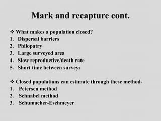 Mark and recapture cont.
 What makes a population closed?
1. Dispersal barriers
2. Philopatry
3. Large surveyed area
4. Slow reproductive/death rate
5. Short time between surveys
 Closed populations can estimate through these method-
1. Petersen method
2. Schnabel method
3. Schumacher-Eschmeyer
 