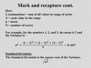 Mark and recapture cont.
Here,
Ʃ (summation) = sum of all values in range of series
X = each value in the range
μ = mean
N = number of scores
For example, for the numbers 1, 2, and 3, the mean is 2 and
the Variance is:
𝝈𝟐 =
𝟏 − 𝟐 𝟐 + 𝟐 − 𝟐 𝟐 + 𝟑 − 𝟐 𝟐
𝟑
= 𝟎. 𝟔𝟔𝟕
Standard Deviation:
The Standard Deviation is the square root of the Variance.
𝝈𝟐
 