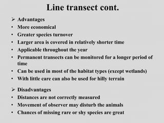 Line transect cont.
 Advantages
• More economical
• Greater species turnover
• Larger area is covered in relatively shorter time
• Applicable throughout the year
• Permanent transects can be monitored for a longer period of
time
• Can be used in most of the habitat types (except wetlands)
• With little care can also be used for hilly terrain
 Disadvantages
• Distances are not correctly measured
• Movement of observer may disturb the animals
• Chances of missing rare or shy species are great
 